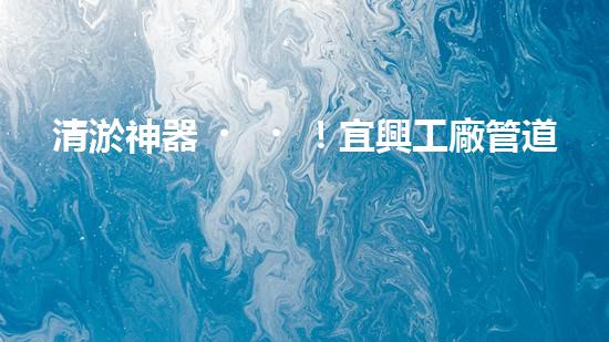 清淤神器！宜興工廠管道清淤價(jià)格揭秘，驚人優(yōu)惠等你來！